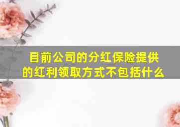 目前公司的分红保险提供的红利领取方式不包括什么