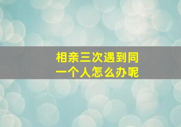 相亲三次遇到同一个人怎么办呢