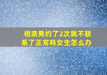 相亲男约了2次就不联系了正常吗女生怎么办