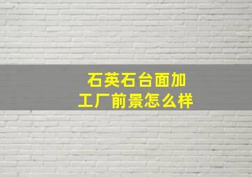 石英石台面加工厂前景怎么样