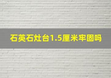 石英石灶台1.5厘米牢固吗