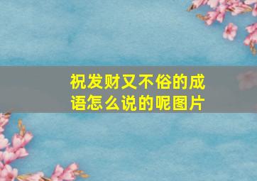 祝发财又不俗的成语怎么说的呢图片