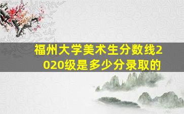 福州大学美术生分数线2020级是多少分录取的