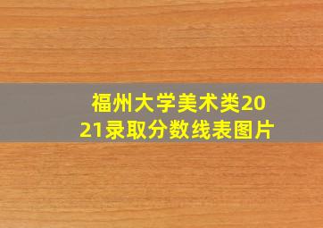 福州大学美术类2021录取分数线表图片