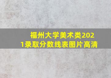 福州大学美术类2021录取分数线表图片高清