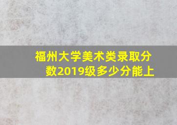 福州大学美术类录取分数2019级多少分能上