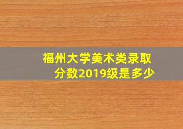 福州大学美术类录取分数2019级是多少