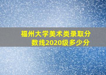 福州大学美术类录取分数线2020级多少分