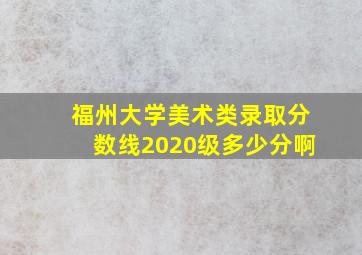 福州大学美术类录取分数线2020级多少分啊