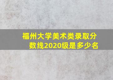 福州大学美术类录取分数线2020级是多少名