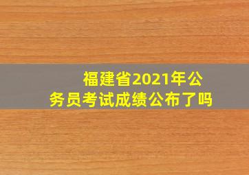 福建省2021年公务员考试成绩公布了吗