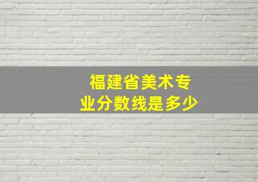 福建省美术专业分数线是多少