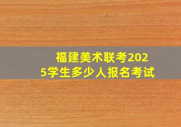 福建美术联考2025学生多少人报名考试