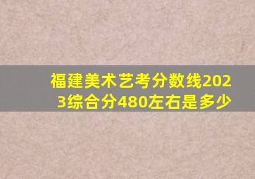 福建美术艺考分数线2023综合分480左右是多少