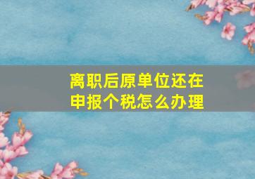 离职后原单位还在申报个税怎么办理