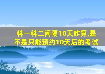 科一科二间隔10天咋算,是不是只能预约10天后的考试