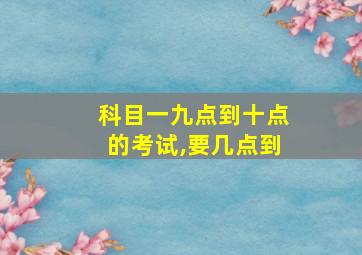 科目一九点到十点的考试,要几点到