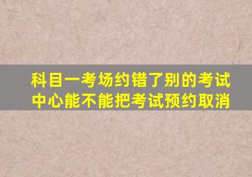 科目一考场约错了别的考试中心能不能把考试预约取消