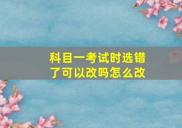 科目一考试时选错了可以改吗怎么改