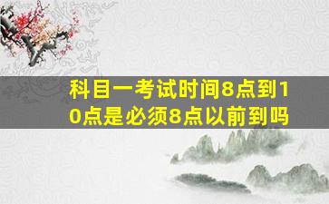 科目一考试时间8点到10点是必须8点以前到吗