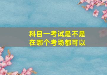 科目一考试是不是在哪个考场都可以