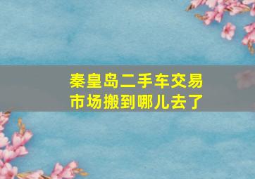 秦皇岛二手车交易市场搬到哪儿去了