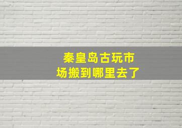 秦皇岛古玩市场搬到哪里去了