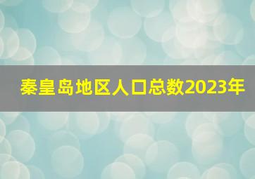 秦皇岛地区人口总数2023年