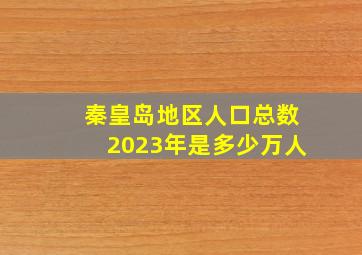 秦皇岛地区人口总数2023年是多少万人