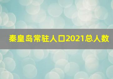 秦皇岛常驻人口2021总人数