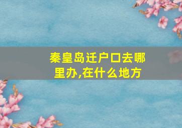 秦皇岛迁户口去哪里办,在什么地方