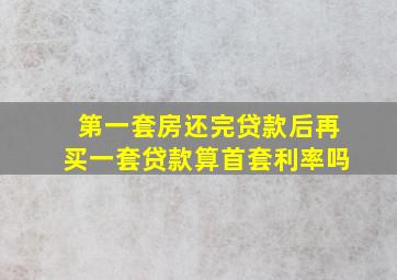 第一套房还完贷款后再买一套贷款算首套利率吗