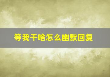 等我干啥怎么幽默回复