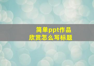 简单ppt作品欣赏怎么写标题