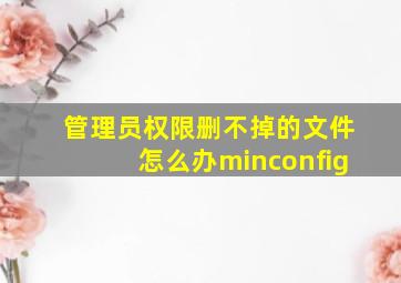 管理员权限删不掉的文件怎么办minconfig