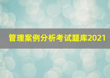 管理案例分析考试题库2021