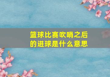 篮球比赛吹哨之后的进球是什么意思