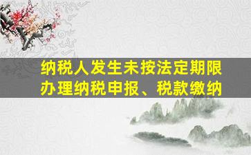 纳税人发生未按法定期限办理纳税申报、税款缴纳