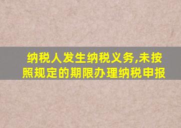 纳税人发生纳税义务,未按照规定的期限办理纳税申报