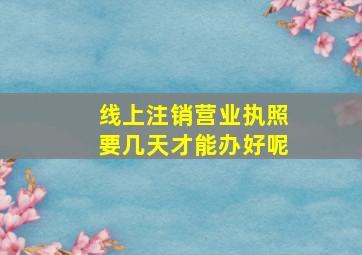 线上注销营业执照要几天才能办好呢