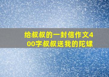 给叔叔的一封信作文400字叔叔送我的陀螺