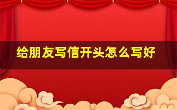 给朋友写信开头怎么写好