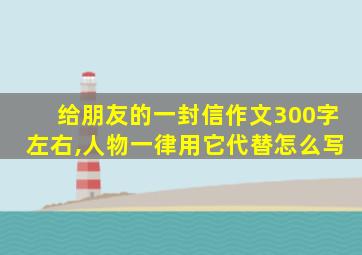 给朋友的一封信作文300字左右,人物一律用它代替怎么写