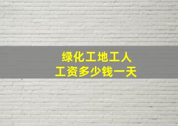 绿化工地工人工资多少钱一天