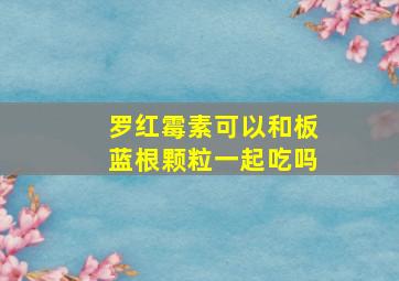 罗红霉素可以和板蓝根颗粒一起吃吗