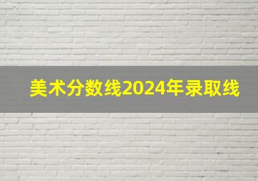 美术分数线2024年录取线