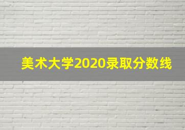 美术大学2020录取分数线