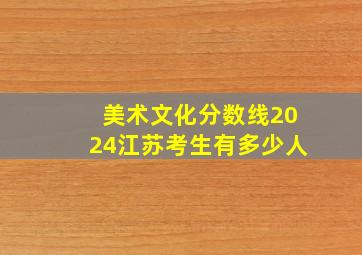 美术文化分数线2024江苏考生有多少人