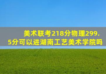 美术联考218分物理299.5分可以进湖南工艺美术学院吗