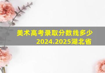 美术高考录取分数线多少2024.2025湖北省